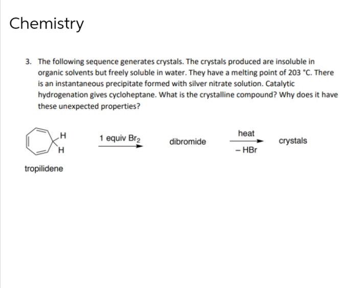 Chemistry
3. The following sequence generates crystals. The crystals produced are insoluble in
organic solvents but freely soluble in water. They have a melting point of 203 °C. There
is an instantaneous precipitate formed with silver nitrate solution. Catalytic
hydrogenation gives cycloheptane. What is the crystalline compound? Why does it have
these unexpected properties?
heat
1 equiv Br2
dibromide
crystals
- HBr
tropilidene
