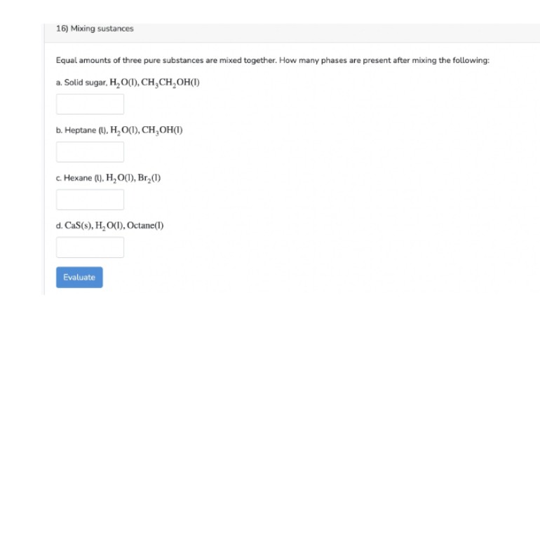 16) Mixing sustances
Equal amounts of three pure substances are mixed together. How many phases are present after mixing the following:
a. Solid sugar, H,O(), CH,CH,OH(1)
b. Heptane (U), H, O(), CH,OH(1)
с Нехапe (). Н, О), Br,0)
d. CaS(s), H, O(1), Octane(1)
Evaluate
