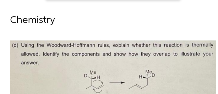 Chemistry
(d) Using the Woodward-Hoffmann rules, explain whether this reaction is thermally
allowed. Identify the components and show how they overlap to illustrate your
answer.
Me
Me
DH
H
