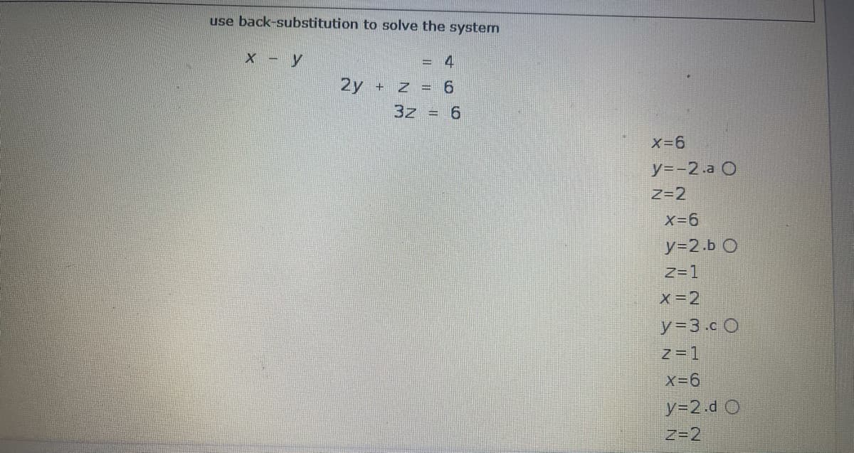 use back-substitution to solve the system
X -y
= 4
2y
+ Z = 6
3z = 6
X-6
y=-2.a O
Z=2
X-6
y=2.b O
Z=1
X=2
y%33.c O
Z=1
X-6
y=2.d O
Z=2
