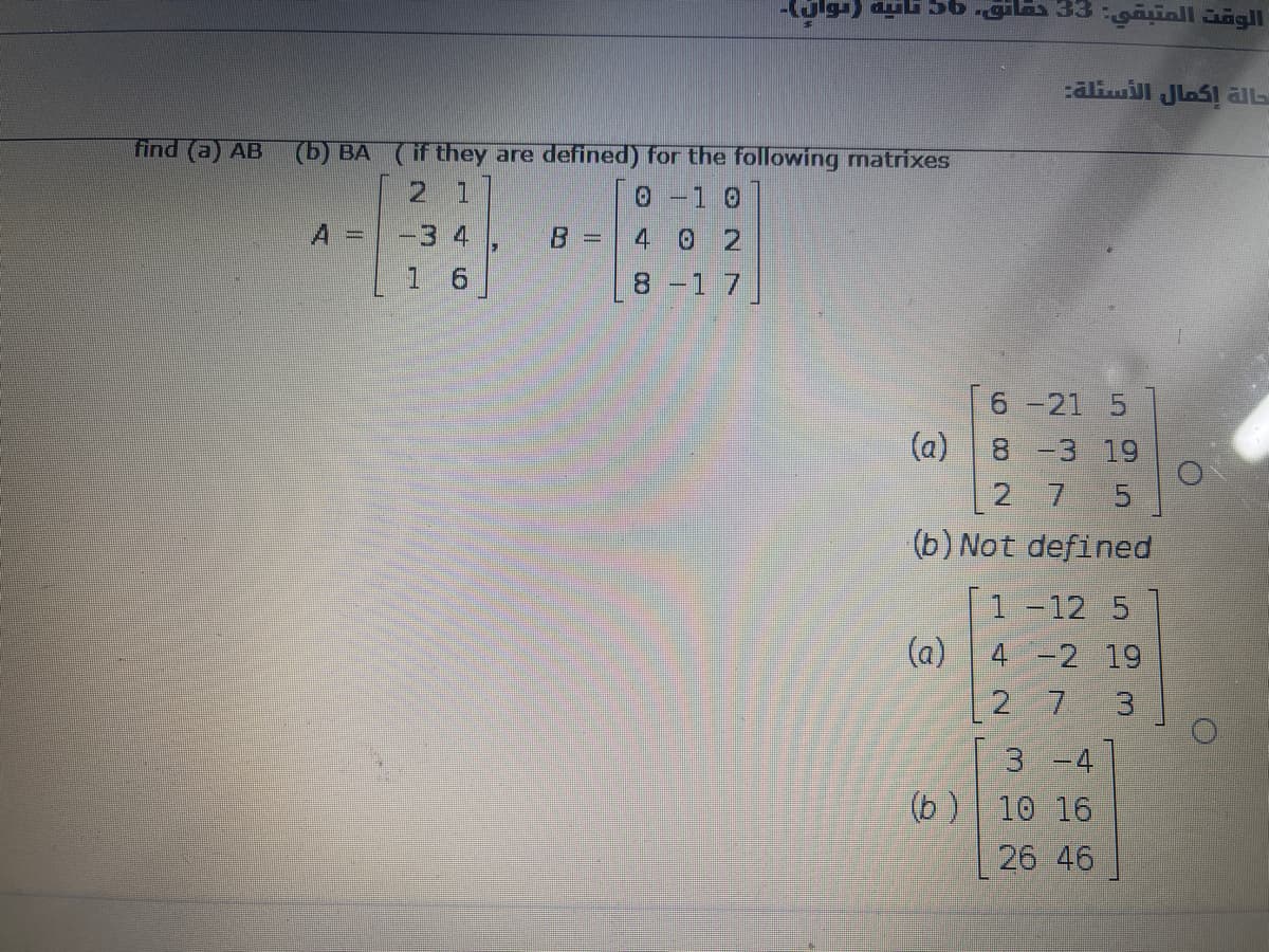 aliil JlaSl aL
find (a) AB
(b) BA (if they are defined) for the following matrixes
2 1
0-1 0
-3 4
1 6
4 0 2
8-1 7
6 -21 5
(a)
8 -3 19
2 7
(b) Not defined
1 -12 5
(a) 4 -2 19
2 7
3
3 -4
(b )
10 16
26 46
