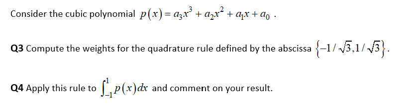 Consider the cubic polynomial p(х) — а,х' + ах* + аx+ao .
Q3 Compute the weights for the quadrature rule defined by the abscissa {-1/ 3,1/ /3}.
04 Аpply
this rule to ,p(x)dx and comment on your
