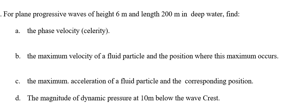 . For plane progressive waves of height 6 m and length 200 m in deep water, find:
the phase velocity (celerity).
b. the maximum velocity of a fluid particle and the position where this maximum occurs.
c. the maximum. acceleration of a fluid particle and the corresponding position.
d. The magnitude of dynamic pressure at 10m below the wave Crest.
