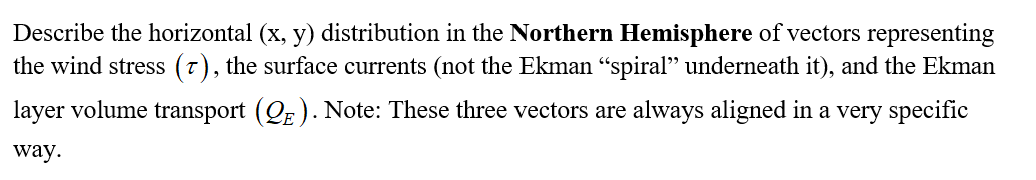 Describe the horizontal (x, y) distribution in the Northern Hemisphere of vectors representing
the wind stress (7), the surface currents (not the Ekman "spiral" underneath it), and the Ekman
layer volume transport (QE ). Note: These three vectors are always aligned in a very specific
way.
