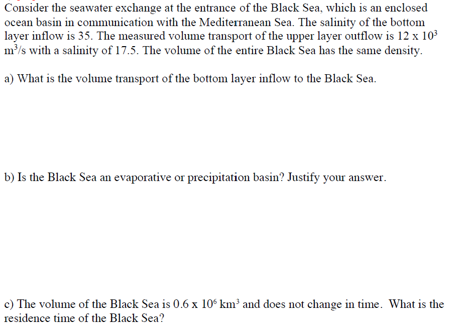 Consider the seawater exchange at the entrance of the Black Sea, which is an enclosed
ocean basin in communication with the Mediterranean Sea. The salinity of the bottom
layer inflow is 35. The measured volume transport of the upper layer outflow is 12 x 103
m'/s with a salinity of 17.5. The volume of the entire Black Sea has the same density.
a) What is the volume transport of the bottom layer inflow to the Black Sea.
b) Is the Black Sea an evaporative or precipitation basin? Justify your answer.
c) The volume of the Black Sea is 0.6 x 10 km³ and does not change in time. What is the
residence time of the Black Sea?
