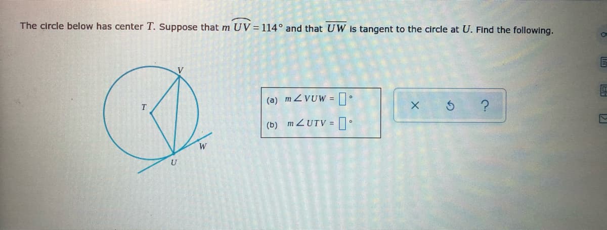 The circle below has center T. Suppose that m UV= 114° and that UW is tangent to the circle at U. Find the following.
V
(a) m ZVUW =
(b) MZUTV = .
U
X.
O O
