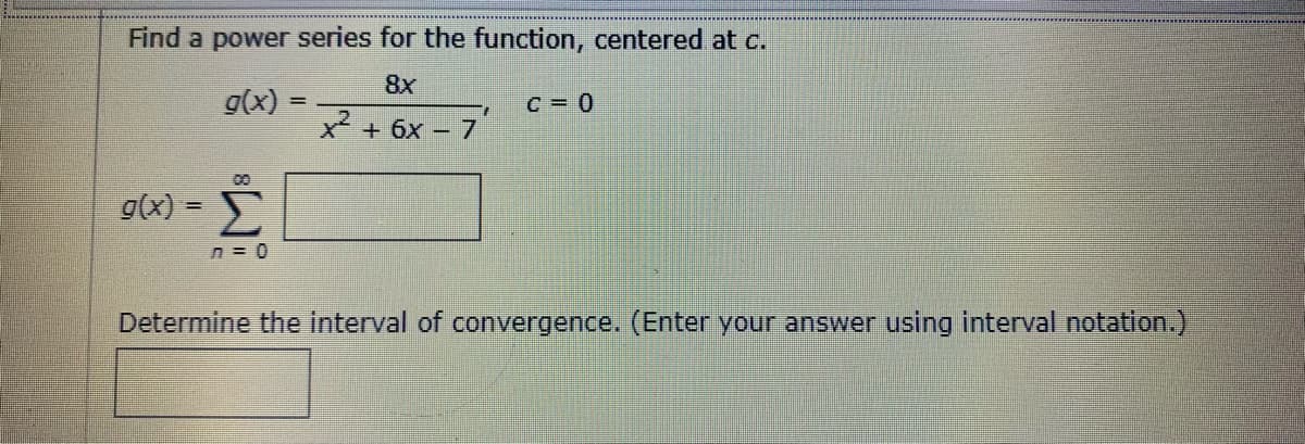Find a power series for the function, centered at c.
8x
g(x)
C = 0
x² + 6x – 7
00
g(x) =
n = 0
Determine the interval of convergence. (Enter your answer using interval notation.)
