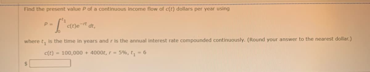 Find the present value P of a continuous income flow of c(t) dollars per year using
P =
C(t)e¬rt
dt,
where t, is the time in years and r is the annual interest rate compounded continuously. (Round your answer to the nearest dollar.)
c(t) = 100,000 + 4000t, r= 5%, t, = 6
24
