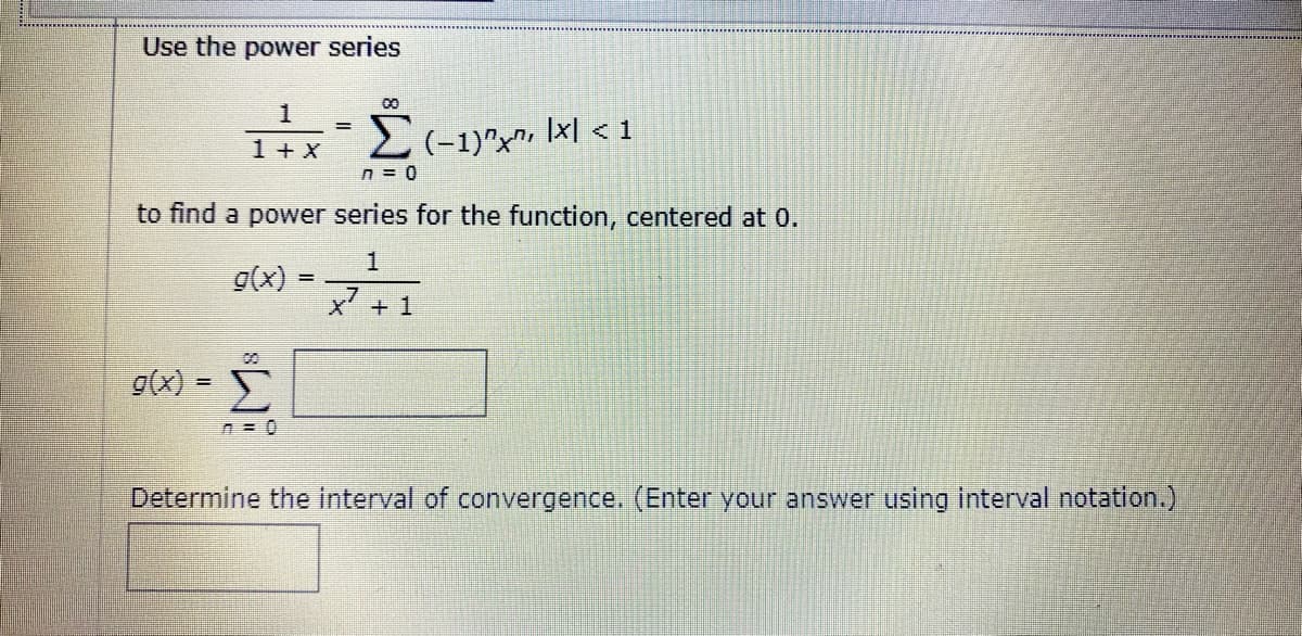 Use the power series
00
1
1+x
2 (-1)^x", Ixl < 1
%3D
n = 0
to find a power series for the function, centered at 0.
g(x) = 1
x' +
g(x) =
Determine the interval of convergence. (Enter
answer using interval notation.)
