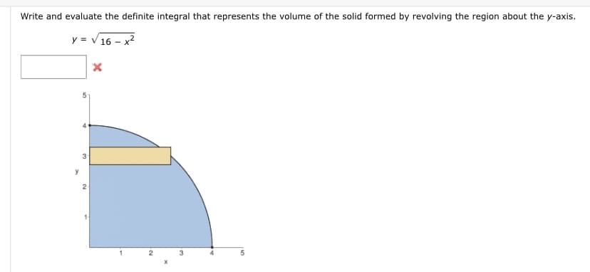 Write and evaluate the definite integral that represents the volume of the solid formed by revolving the region about the y-axis.
y = V 16 -
y
