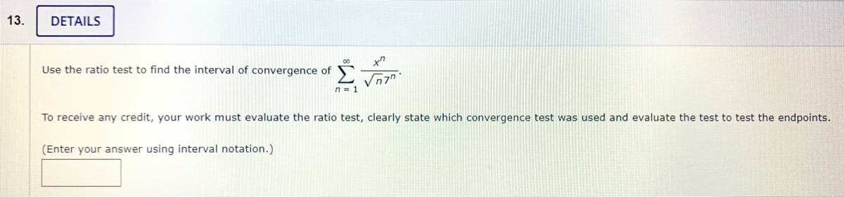 13.
DETAILS
Use the ratio test to find the interval of convergence of
n = 1
To receive any credit, your work must evaluate the ratio test, clearly state which convergence test was used and evaluate the test to test the endpoints.
(Enter your answer using interval notation.)

