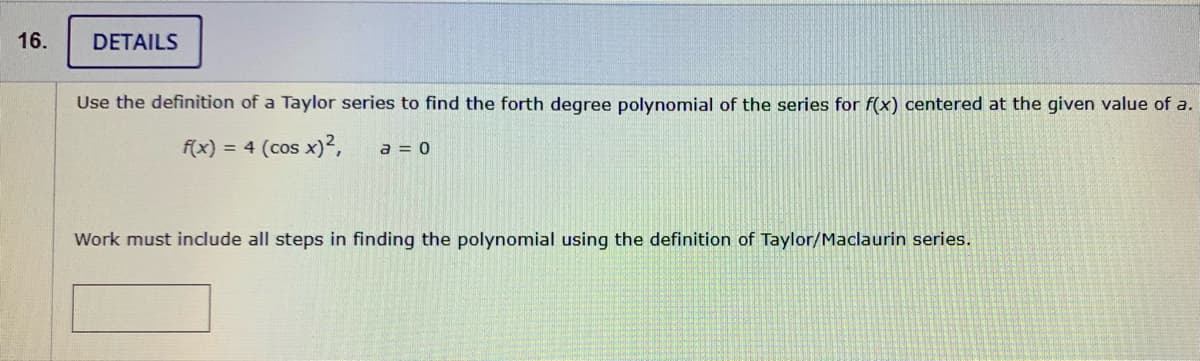 16.
DETAILS
Use the definition of a Taylor series to find the forth degree polynomial of the series for f(x) centered at the given value of a.
f(x) = 4 (cos x)?,
a = 0
Work must include all steps in finding the polynomial using the definition of Taylor/Maclaurin series.
