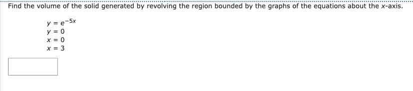 Find the volume of the solid generated by revolving the region bounded by the graphs of the equations about the x-axis.
y = e-5x
y = 0
x = 0
x = 3
