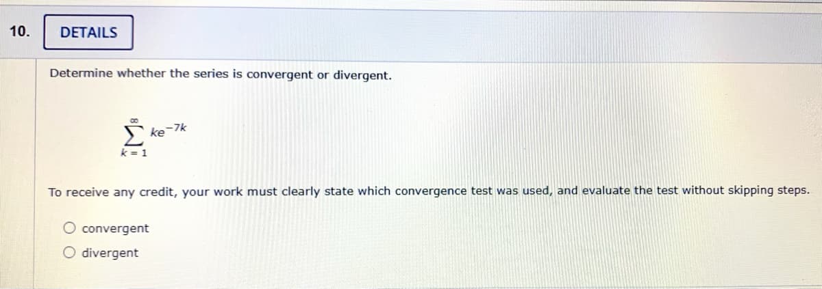 10.
DETAILS
Determine whether the series is convergent or divergent.
S ke-7k
k = 1
To receive any credit, your work must clearly state which convergence test was used, and evaluate the test without skipping steps.
O convergent
O divergent
