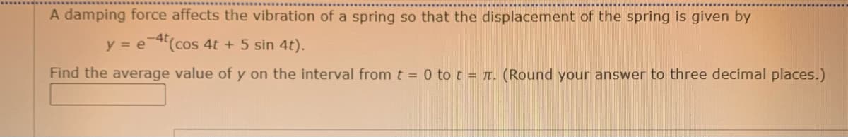 A damping force affects the vibration of a spring so that the displacement of the spring is given by
y = e(cos 4t + 5 sin 4t).
Find the average value of y on the interval from t = 0 to t = T. (Round your answer to three decimal places.)
