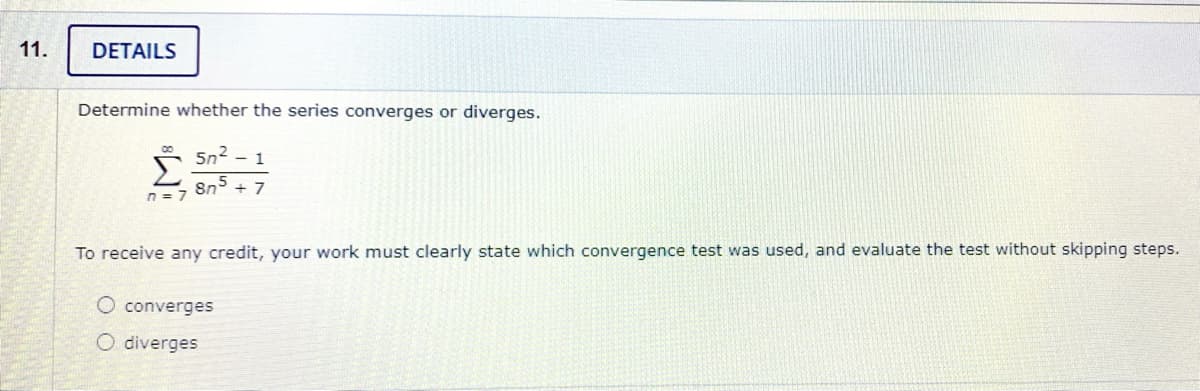 11.
DETAILS
Determine whether the series converges or diverges.
Σ
5n2 - 1
8n° + 7
n = 7
To receive any credit, your work must clearly state which convergence test was used, and evaluate the test without skipping steps.
O converges
O diverges
