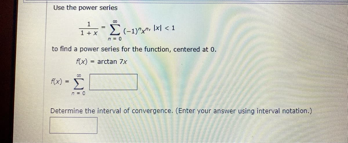 Use the power series
1
1 + X
2(-1)"x", Ixl < 1
n = 0
to find a power series for the function, centered at 0.
f(x) = arctan 7x
f(x) =
Determine the interval of convergence. (Enter your answer using interval notation.)
