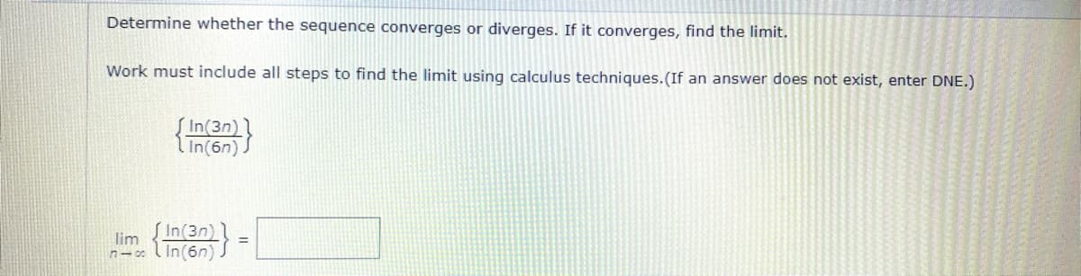 Determine whether the sequence converges or diverges. If it converges, find the limit.
Work must include all steps to find the limit using calculus techniques.(If an answer does not exist, enter DNE.)
In(3n)
In(6n).
In(3n)
lim
n- l In(6n)

