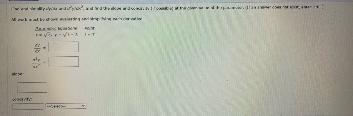 Find and simplify dy/dx and d'y/dx², and find the slope and concavity (if possible) at the given value of the parameter. (If an answer does not exist, enter DNE.)
All work must be shown evaluating and simplifying each derivative.
Parametric Equations
x = Vt, y = VE - 3
Point
t = 7
dy
%3D
dx
d?y
dx2
slope:
concavity:
---Select---
