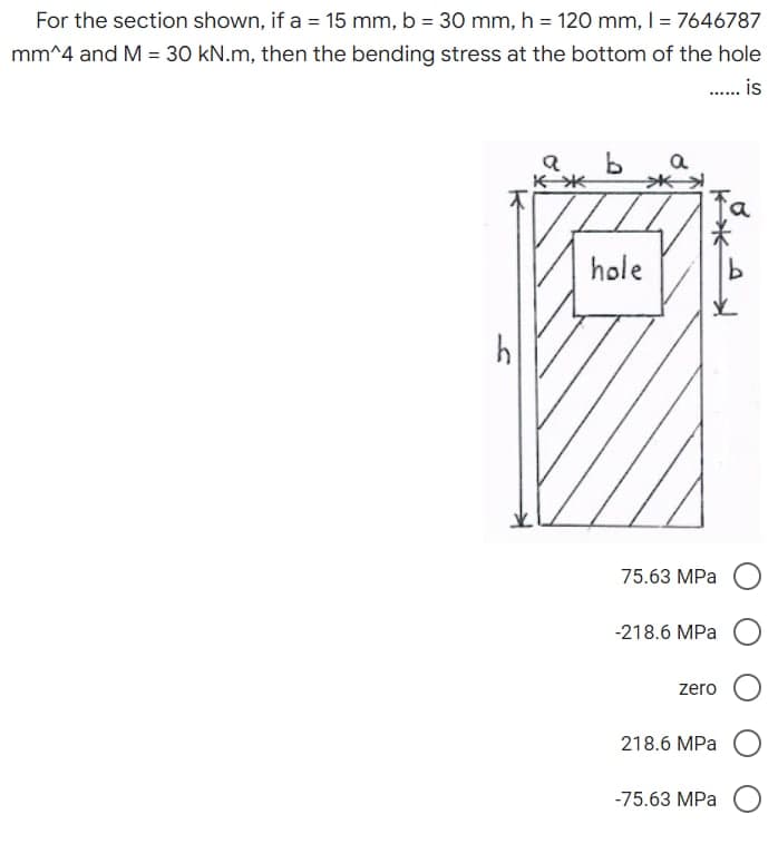 For the section shown, if a = 15 mm, b = 30 mm, h = 120 mm, 1 = 7646787
mm^4 and M = 30 kN.m, then the bending stress at the bottom of the hole
...... is
a
b a
h
व
不米
hole
Ko
75.63 MPa
-218.6 MPa
zero
218.6 MPa
-75.63 MPa O