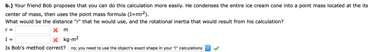 b.) Your friend Bob proposes that you can do this calculation more easily. He condenses the entire ice cream cone into a point mass located at the its
center of mass, then uses the point mass formula (I=mr2).
What would be the distance "r" that he would use, and the rotational inertia that would result from his calculation?
r =
X m
X kg-m2
I =
Is Bob's method correct?
no; you need to use the object's exact shape in your "I" calculations
