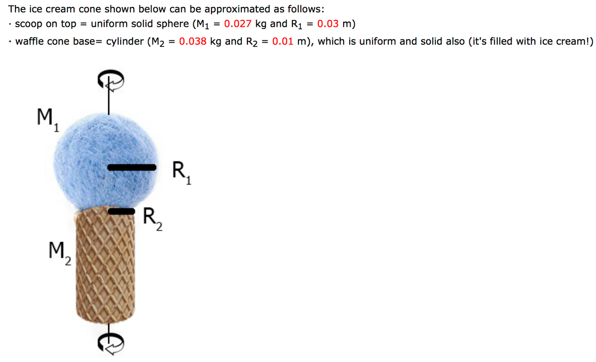 The ice cream cone shown below can be approximated as follows:
0.027 kg and R1
0.03 m)
• scoop on top = uniform solid sphere (M1
= 0.01 m), which is uniform and solid also (it's filled with ice cream!)
waffle cone base= cylinder (M2 = 0.038 kg and R2
M.
R,
R,
M,
2.
