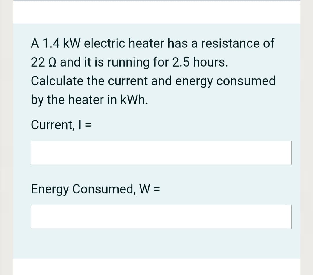 A 1.4 kW electric heater has a resistance of
22 Q and it is running for 2.5 hours.
Calculate the current and energy consumed
by the heater in kWh.
Current, I =
%3D
Energy Consumed, W =
