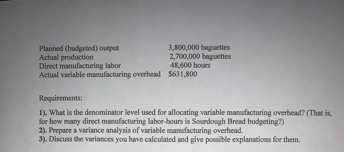 Planned (budgeted) output
Actual production
Direct manufacturing labor
Actual variable manufacturing overhead $631,800
3,800,000 baguettes
2,700,000 baguettes
48,600 hours
Requirements:
1). What is the denominator level used for allocating variable manufacturing overhead? (That is,
for how many direct manufacturing labor-hours is Sourdough Bread budgeting?)
2). Prepare a variance analysis of variable manufacturing overhead.
3). Discuss the variances you have calculated and give possible explanations for them.
