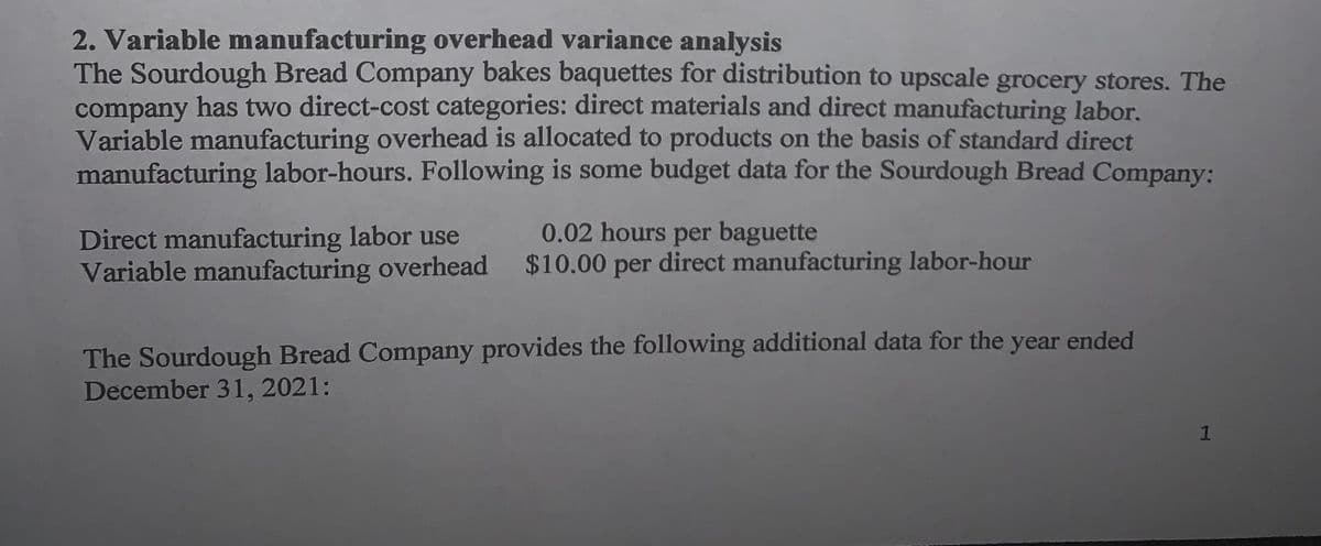 2. Variable manufacturing overhead variance analysis
The Sourdough Bread Company bakes baquettes for distribution to upscale grocery stores. The
company has two direct-cost categories: direct materials and direct manufacturing labor.
Variable manufacturing overhead is allocated to products on the basis of standard direct
manufacturing labor-hours. Following is some budget data for the Sourdough Bread Company:
0.02 hours per baguette
Direct manufacturing labor use
Variable manufacturing overhead $10.00 per direct manufacturing labor-hour
The Sourdough Bread Company provides the following additional data for the year ended
December 31, 2021:
1.
