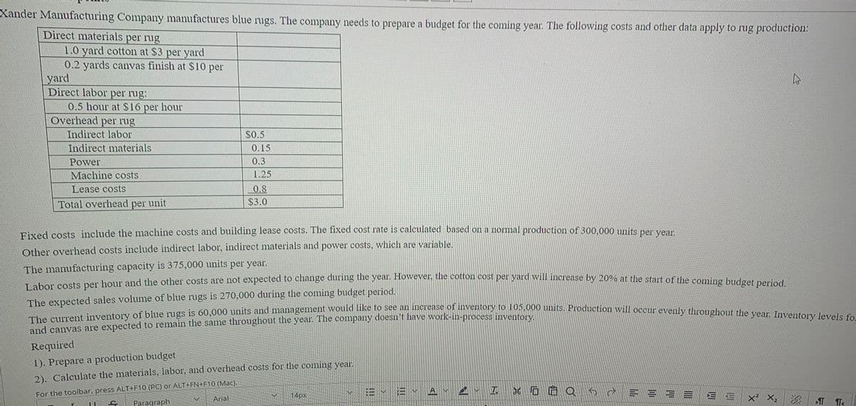 Labor costs per hour and the other costs are not expected to change during the year. However, the cotton cost per yard will increase by 20% at the start of the coming budget period.
The current inventory of blue rugs is 60,000 units and management would like to see an increase of inventory to 105,000 units. Production will occur evenly throughout the year. Inventory levels fo
Xander Manufacturing Company manufactures blue rugs. The company needs to prepare a budget for the coming year. The following costs and other data apply to rug production:
Direct materials per rug
1.0 yard cotton at $3 per yard
0.2 yards canvas finish at $10 per
yard
Direct labor per rug:
0.5 hour at$16
Overhead per rug
Indirect labor
Indirect materials
per hour
$0.5
0.15
0.3
Power
Machine costs
1.25
Lease costs
0.8
Total overhead per unit
$3.0
Fixed costs include the machine costs and building lease costs. The fixed cost rate is calculated based on a normal production of 300,000 units per vear
Other overhead costs include indirect labor, indirect materials and power costs, which are variable.
The manufacturing capacity is 375,000 units per year.
oets ner honr and the other costs are not expected to change during the year. However, the cotton cost per yard will increase by 20% at the start of the coming budget period
The expected sales volume of blue rugs is 270,000 during the coming budget period.
and canvas are expected to remain the same throughout the year. The company doesn't have work-in-process inventory
Required
1). Prepare a production budget
2). Calculate the materials, labor, and overhead costs for the coming year.
For the toolbar, press ALT+F10 (PC) or ALT+FN+F1O (Mac).
Paragraph
= v E v A V 2 I 6 O 6 Q 5e E = = = E E x² X,
14px
Arial
>T
