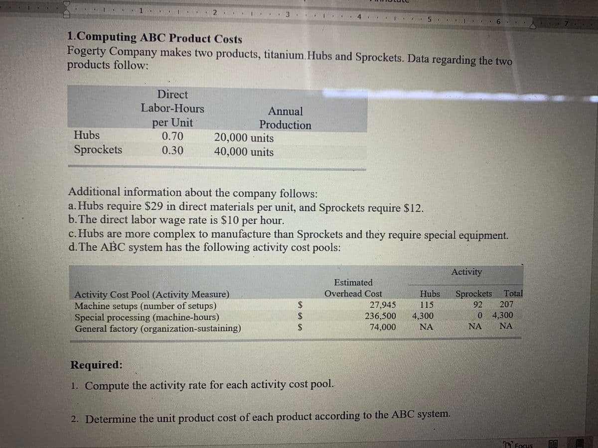 .. 3·
1.. 5
74
1.Computing ABC Product Costs
Fogerty Company makes two products, titanium. Hubs and Sprockets. Data regarding the two
products follow:
Direct
Labor-Hours
Annual
per Unit
0.70
Production
Hubs
20,000 units
40,000 units
Sprockets
0.30
Additional information about the company follows:
a. Hubs require $29 in direct materials per unit, and Sprockets require $12.
b.The direct labor wage rate is $10 per hour.
c. Hubs are more complex to manufacture than Sprockets and they require special equipment.
d. The ABC system has the following activity cost pools:
Activity
Estimated
Sprockets
207
Activity Cost Pool (Activity Measure)
Machine setups (number of setups)
Special processing (machine-hours)
General factory (organization-sustaining)
Overhead Cost
Total
27,945
236,500
74,000
Hubs
115
4,300
NA
92
0 4,300
NA
NA
24
24
Required:
1. Compute the activity rate for each activity cost pool.
2. Determine the unit product cost of each product according to the ABC system.
O Focus
