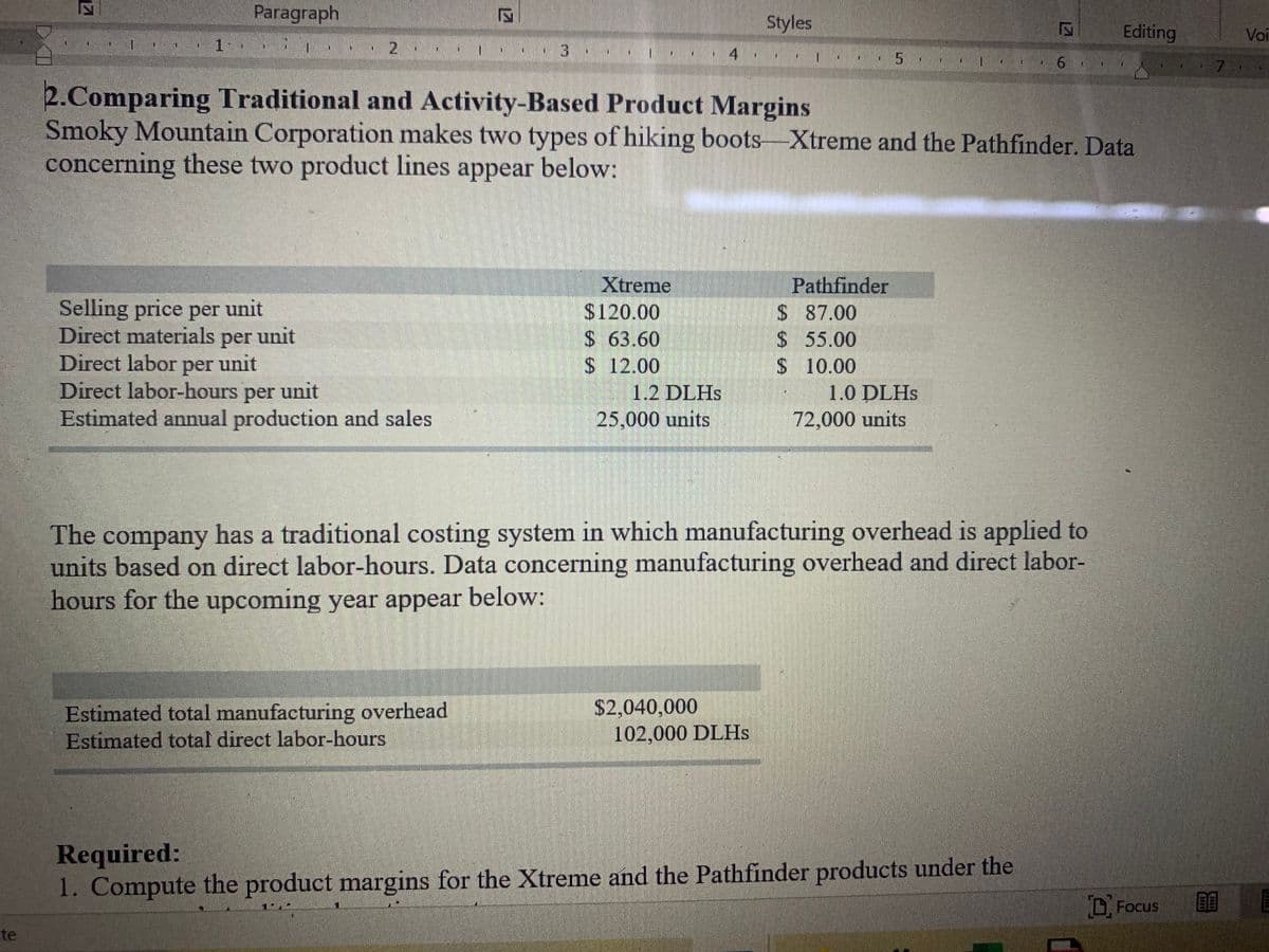 Paragraph
Styles
Editing
Voi
2
7.
2.Comparing Traditional and Activity-Based Product Margins
Smoky Mountain Corporation makes two types of hiking boots-Xtreme and the Pathfinder. Data
concerning these two product lines appear below:
Pathfinder
$ 87.00
$ 55.00
$10.00
Xtreme
Selling price per unit
Direct materials per unit
Direct labor per unit
Direct labor-hours per unit
Estimated annual production and sales
$120.00
$ 63.60
$ 12.00
1.2 DLHS
25,000 units
1.0 DLHS
72,000 units
The company has a traditional costing system in which manufacturing overhead is applied to
units based on direct labor-hours. Data concerning manufacturing overhead and direct labor-
hours for the upcoming year appear below:
$2,040,000
Estimated total manufacturing overhead
Estimated total direct labor-hours
102,000 DLHS
Required:
1. Compute the product margins for the Xtreme and the Pathfinder products under the
DFocus
te
