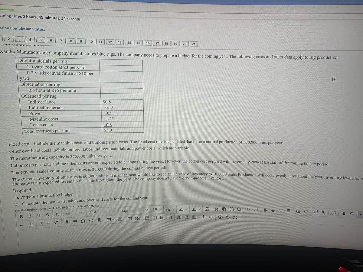 Labor costs per hour and the other costs are not expected to change during the year. However, the cotton cost per yard will increase by 20% at the start of the coming budget period.
The current inventory of blue rugs is 60,000 units and management would like to see an increase of inventory to 105,000 units. Production will occur evenly throughout the year. Inventory levels for c
aining Time: 2 hours, 49 minutes, 34 seconds.
stion Completion Status:
2
3.
4
5.
17
8.
6.
10
11
12
13
14
15
16
17
18
19
20
21
Xander Manufacturing Company manufactures blue rugs. The company needs to prepare a budget for the coming year. The following costs and other data apply to rug production:
Direct materials per rug
1.0 yard cotton at $3 per yard
0.2 yards canvas finish at $10 per
yard
Direct labor per rug:
0.5 hour at S16 per hour
Overhead per rug
Indirect labor
Indirect materials
per
$0.5
0.15
Power
0.3
Machine costs
1.25
Lease costs
0.8
Total overhead per unit
$3.0
Bixed costs include the machine costs and building lease costs. The fixed cost rate is calculated based on a normal production of 300,000 units per vear
Other overhead costs include indirect labor, indirect materials and power costs, which are variable.
The manufacturing capacity is 375,000 units per year.
Tabor costs per hour and the other costs are not expected to change during the year. Howeve, the cotton cost per yard will increase by 20% at the start of the comino d
The expected sales volume of blue rugs is 270,000 during the coming budget period.
and canvas are expected to remain the same throughout the year. The company doesn't have work-in-process inventory.
Required
1). Prepare a production budget
2). Calculate the materials, labor, and overhead costs for the coming year.
For the toolbar, press ALT+F10 (PC) or ALT+FN+F10 (Mac).
Paragraph
EvE V A I 6 Q
三 Ex X: 深
14px
Arial
B IU
EX A 8
田 E
(1)
田ン
田田
ABC
土
