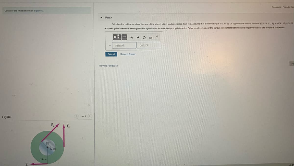 Constants | Periodic Tab
Consider the wheel shown in (Figure 1).
Part A
Calculate the net torque about the ade of the wheel, which starts its motion from rest. Assume that a friction torque of 0.45 m- N opposes the motion. Assume F -24 N. F-40 N. F-26 N
Express your answer to two significant figures and include the appropriate units. Enter positive value if the torque is counterclockwise and negative value if the torque is clockwise.
Value
Units
T=
Submit
Reguest Answer
Ne
Provide Feedback
Figure
1 of 1>
12 cm
24 cm
6:45
