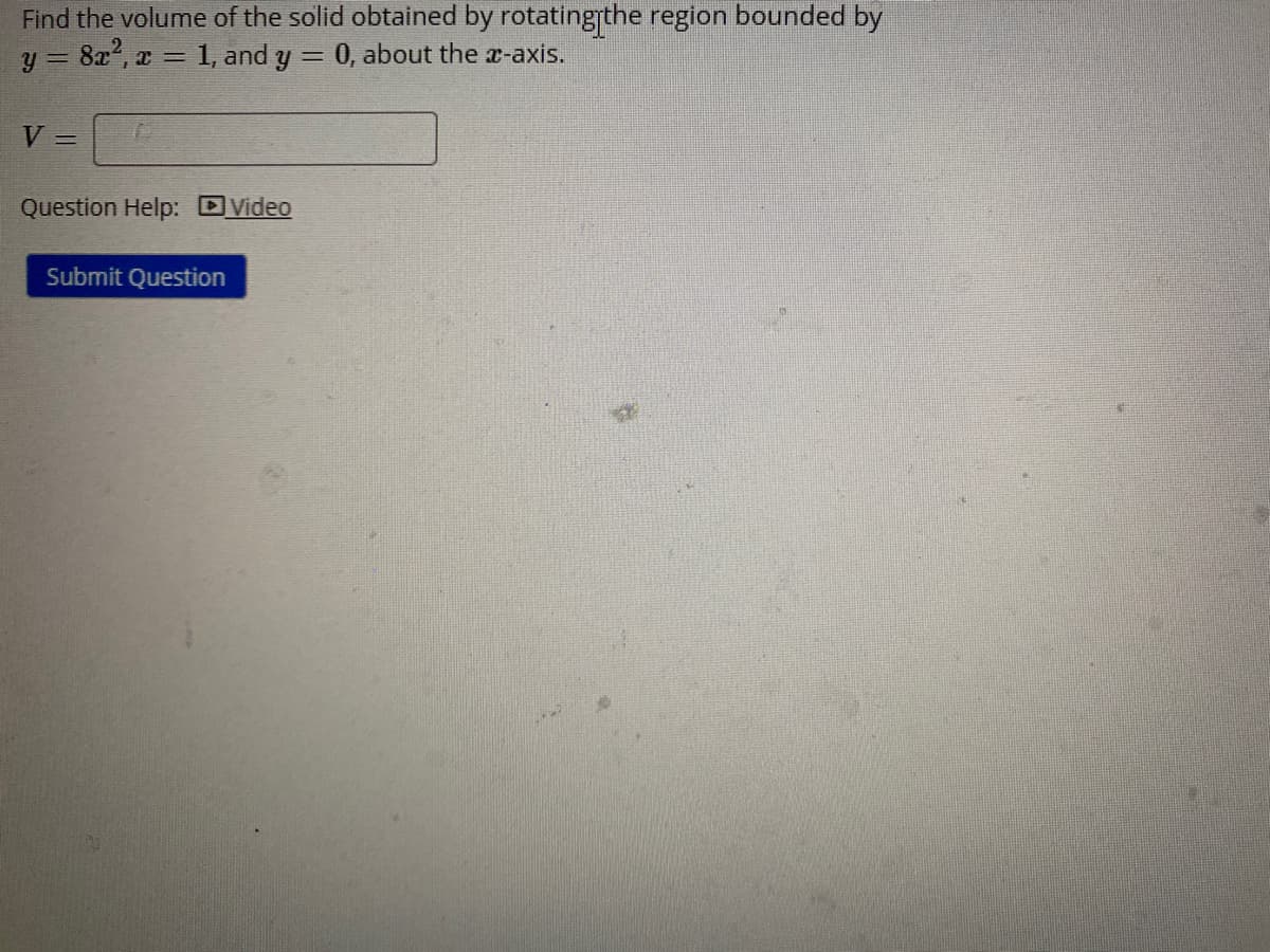 Find the volume of the solid obtained by rotatingthe region bounded by
y = 8x2, x = 1, and y
0, about the x-axis.
V
%3D
Question Help: DVideo
Submit Question
