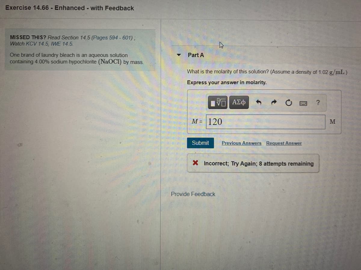 Exercise 14.66 - Enhanced - with Feedback
MISSED THIS? Read Section 14.5 (Pages 594 - 601) ;
Watch KCV 14.5, IWE 14.5.
One brand of laundry bleach is an aqueous solution
containing 4.00% sodium hypochlorite (NaOCl) by mass.
Part A
What is the molarity of this solution? (Assumea density of 1.02 g/mL.)
Express your answer in molarity.
М- 120
M
Submit
Previous Answers Request Answer
X Incorrect; Try Again; 8 attempts remaining
Provide Feedback
