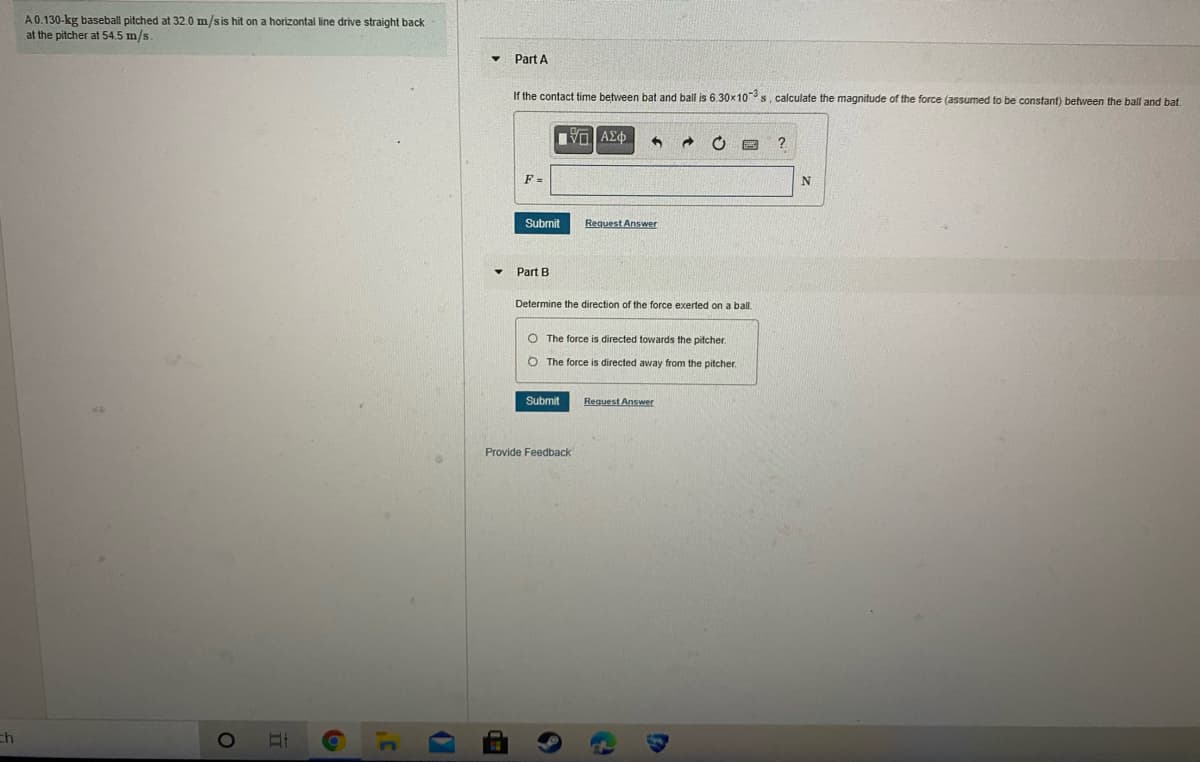 A0.130-kg baseball pitched at 32.0 m/sis hit on a horizontal line drive straight back
at the pitcher at 54.5 m/s.
Part A
If the contact time between bat and ball is 6.30x10s, calculate the magnitude of the force (assumed to be constant) between the ball and bat.
F =
N
Submit
Request Answer
Part B
Determine the direction of the force exerted on a ball.
O The force is directed towards the pitcher.
O The force is directed away from the pitcher.
Submit
Request Answer
Provide Feedback
ch
