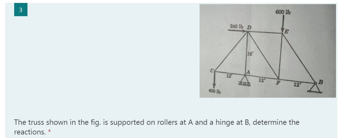 600 lb
3
240 lb D
E
16
12
12
12
400 lb
The truss shown in the fig. is supported on rollers at A and a hinge at B, determine the
reactions. *
