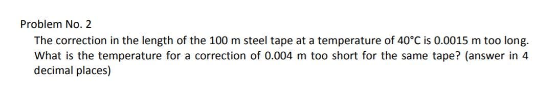 Problem No. 2
The correction in the length of the 100 m steel tape at a temperature of 40°C is 0.0015 m too long.
What is the temperature for a correction of 0.004 m too short for the same tape? (answer in 4
decimal places)
