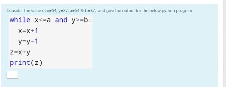 Consider the value of x-54, y=87, a=54 & b=87, and give the output for the below python program
while x<=a and y>=b:
X=X+1
У-у-1
Z=X+y
print(z)
