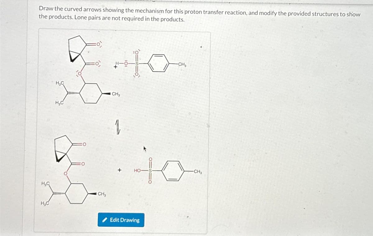 Draw the curved arrows showing the mechanism for this proton transfer reaction, and modify the provided structures to show
the products. Lone pairs are not required in the products.
H₂C
H₂C
H₂C
H₂C
CH3
+10-
CH3
+
HO
Edit Drawing
-CH3
10
-CH3