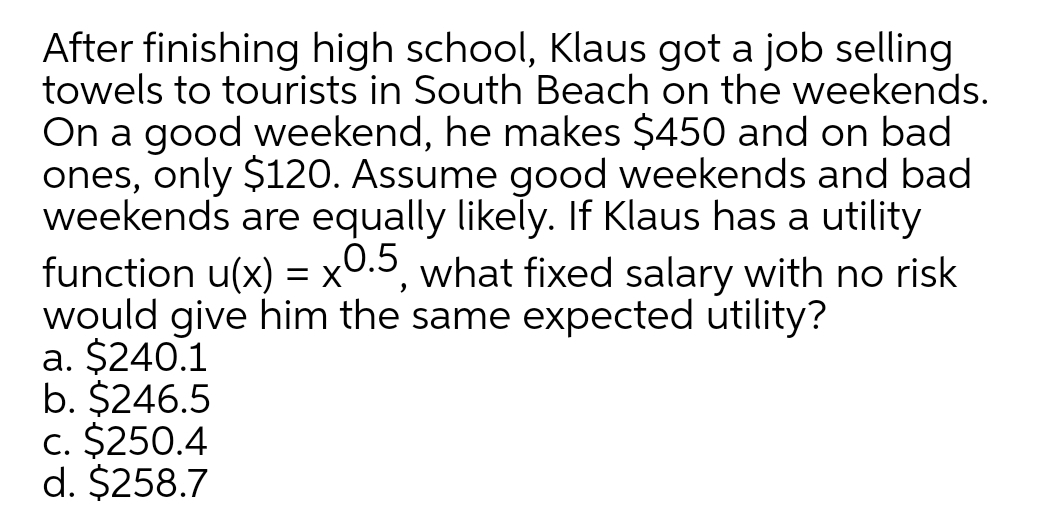 After finishing high school, Klaus got a job selling
towels to tourists in South Beach on the weekends.
On a good weekend, he makes $450 and on bad
ones, only $120. Assume good weekends and bad
weekends are equally likely. If Klaus has a utility
function u(x) = x0.5, what fixed salary with no risk
would give him the same expected utility?
a. $240.1
b. $246.5
c. $250.4
d. $258.7
