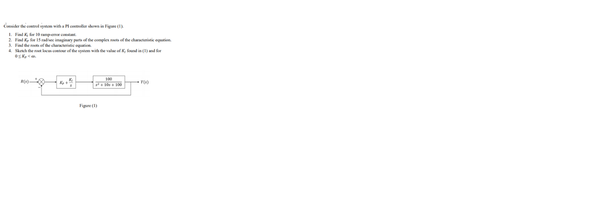 Consider the control system with a PI controller shown in Figure (1).
1. Find K, for 10 ramp-error constant.
2. Find Kp for 15 rad/sec imaginary parts of the complex roots of the characteristic equation.
3. Find the roots of the characteristic equation.
4. Sketch the root locus contour of the system with the value of K, found in (1) and for
O< Kp <o.
100
R(s)
K,
Y(s)
Kp +
s2 + 10s + 100
Figure (1)
