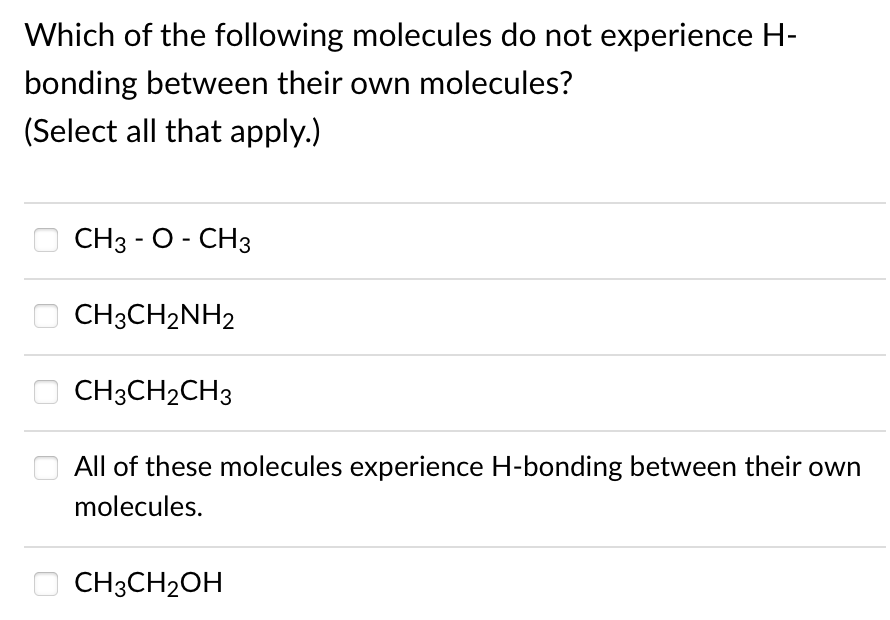 Which of the following molecules do not experience H-
bonding between their own molecules?
(Select all that apply.)
СНз - О - СНз
CH3CH2NH2
O CH3CH2CH3
All of these molecules experience H-bonding between their own
molecules.
CH3CH2OH
