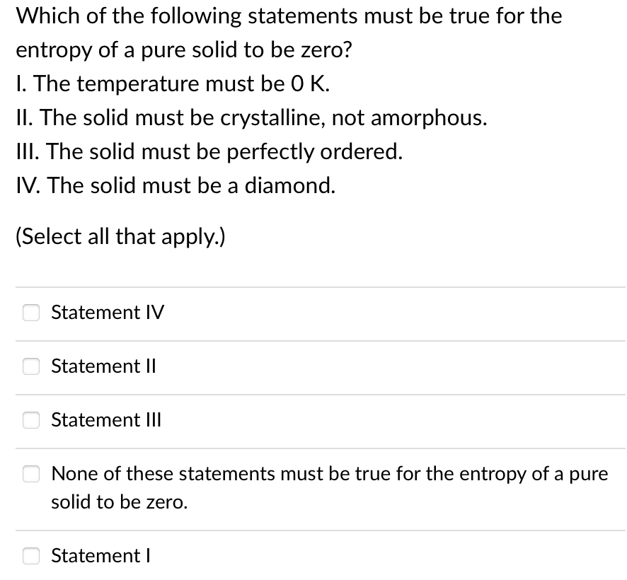 Which of the following statements must be true for the
entropy of a pure solid to be zero?
I. The temperature must be 0 K.
II. The solid must be crystalline, not amorphous.
III. The solid must be perfectly ordered.
IV. The solid must be a diamond.
(Select all that apply.)
Statement IV
Statement II
Statement III
None of these statements must be true for the entropy of a pure
solid to be zero.
Statement I

