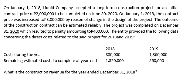 On January 1, 2018, Liquid Company accepted a long-term construction project for an initial
contract price ofP2,000,000 to be completed on June 30, 2020. On January 1, 2019, the contract
price was increased toP3,000,000 by reason of change in the design of the project. The outcome
of the construction contract can be estimated reliably. The project was completed on December
31, 2020 which resulted to penalty amounting toP400,000. The entity provided the following data
concerning the direct costs related to the said project for 2018and 2019:
2018
2019
Costs during the year
880,000
1,360,000
Remaining estimated costs to complete at year-end
1,320,000
560,000
What is the construction revenue for the year ended December 31, 2018?
