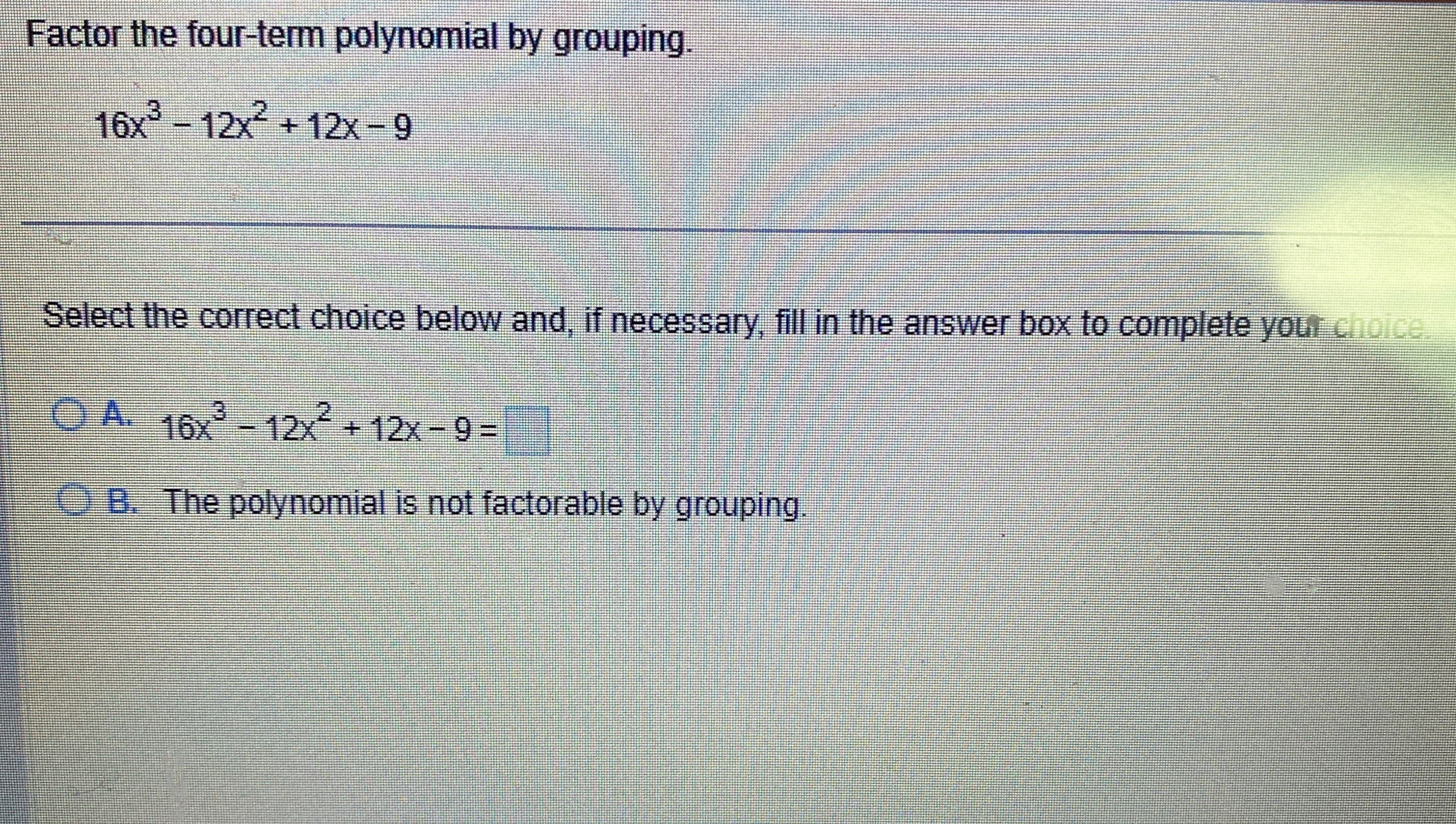 Factor the four-term polynomial by grouping.
16x³-12x2² +12x-9
Select the correct choice below and, if necessary, fill in the answer box to complete your choice.
ⒸA. 16x³-12x² + 12x-9=
B. The polynomial is not factorable by grouping.