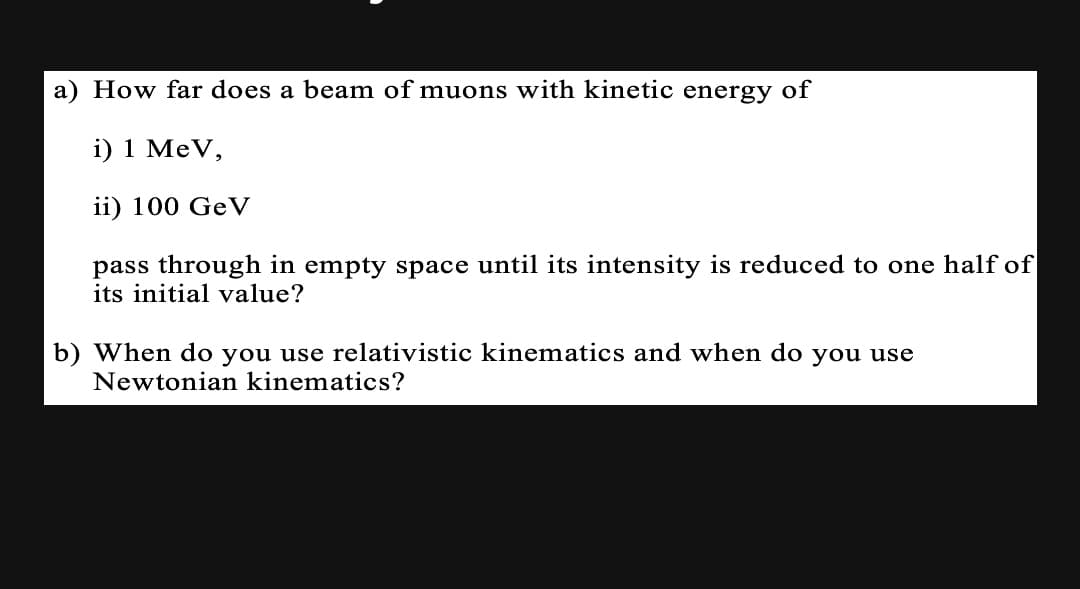 a) How far does a beam of muons with kinetic energy of
i) 1 MeV,
ii) 100 GeV
pass through in empty space until its intensity is reduced to one half of
its initial value?
b) When do you use relativistic kinematics and when do you use
Newtonian kinematics?
