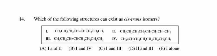 14
Which of the following structures can exist as cis-trans isomers?
CH2CH2CH2CH-CHCH2CH2CH
I.
п. СН,CH,CH,CH,CH,CH,CH-CH,
IV. CHCHCH2CH-CH2CH2CH2CH
П. СН.CH,CH-СНCH-CH,CH,CH,
(A) I and II
(B) I and IV
(E) I alone
(C) I and III
(D) II and III
