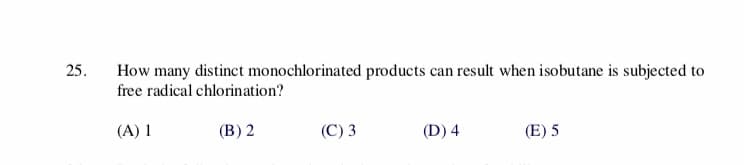 25.
How many distinct monochlorinated products can result when isobutane is subjected to
free radical chlorination?
(B) 2
(C) 3
(D) 4
(A)
(E) 5
